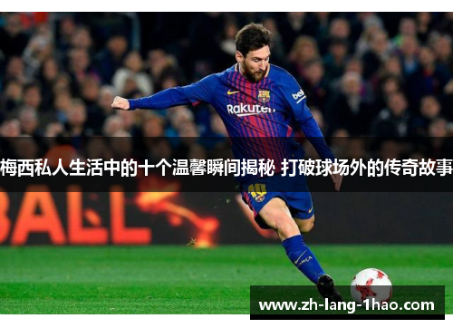 梅西私人生活中的十个温馨瞬间揭秘 打破球场外的传奇故事