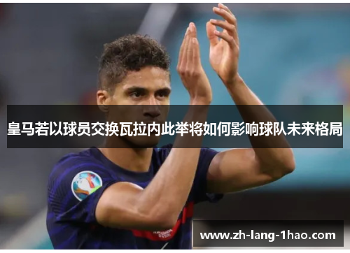 皇马若以球员交换瓦拉内此举将如何影响球队未来格局