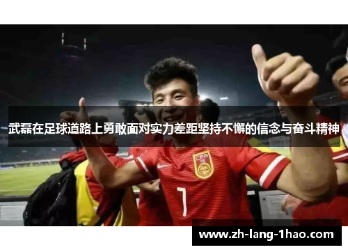武磊在足球道路上勇敢面对实力差距坚持不懈的信念与奋斗精神